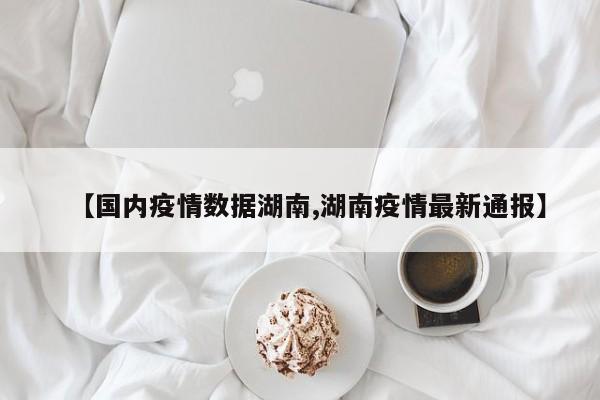 【国内疫情数据湖南,湖南疫情最新通报】