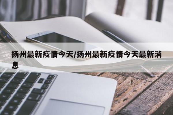 扬州最新疫情今天/扬州最新疫情今天最新消息