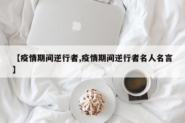 【疫情期间逆行者,疫情期间逆行者名人名言】