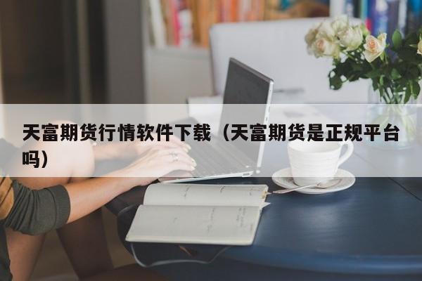 天富期货行情软件下载(天富期货是正规平台吗)