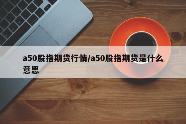 a50股指期货行情/a50股指期货是什么意思