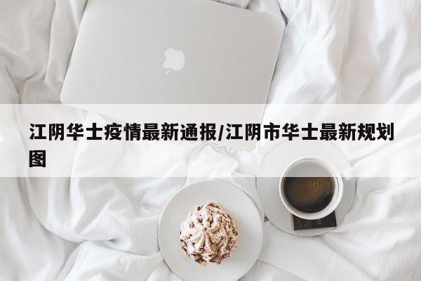 江阴华士疫情最新通报/江阴市华士最新规划图