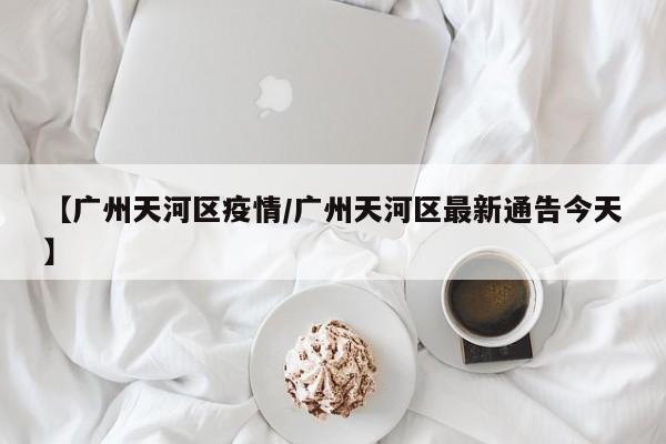 【广州天河区疫情/广州天河区最新通告今天】
