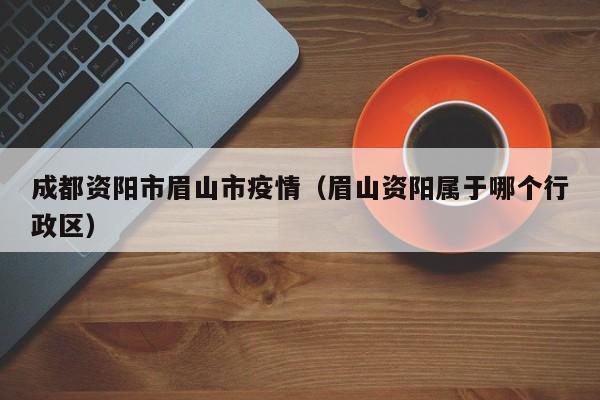 成都资阳市眉山市疫情（眉山资阳属于哪个行政区）