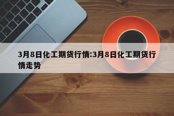 3月8日化工期货行情:3月8日化工期货行情走势