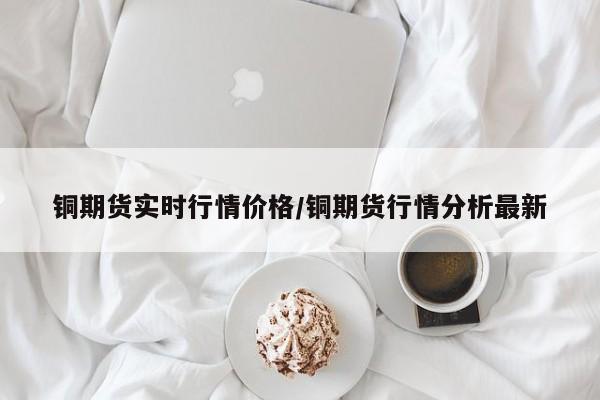 铜期货实时行情价格/铜期货行情分析最新