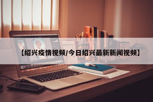 【绍兴疫情视频/今日绍兴最新新闻视频】