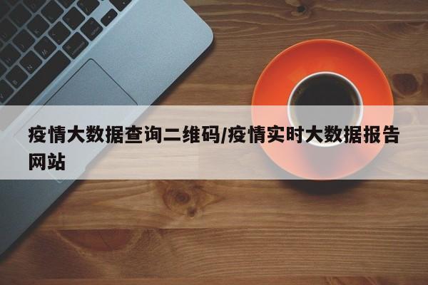 疫情大数据查询二维码/疫情实时大数据报告网站