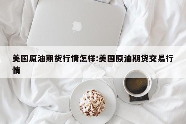美国原油期货行情怎样:美国原油期货交易行情