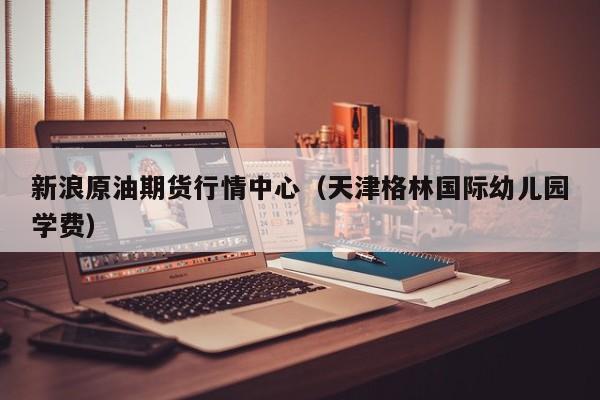新浪原油期货行情中心(天津格林国际幼儿园学费)