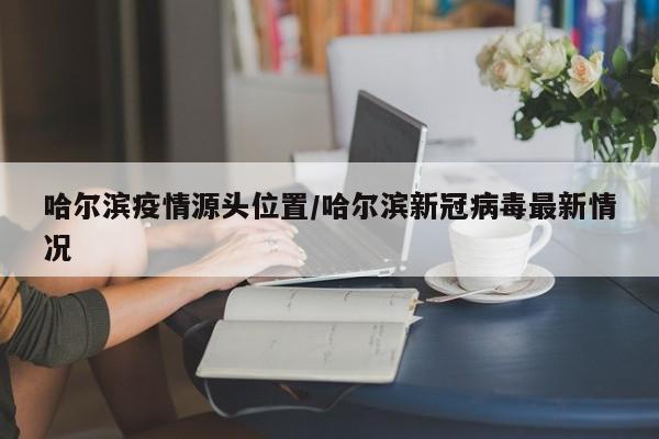 哈尔滨疫情源头位置/哈尔滨新冠病毒最新情况
