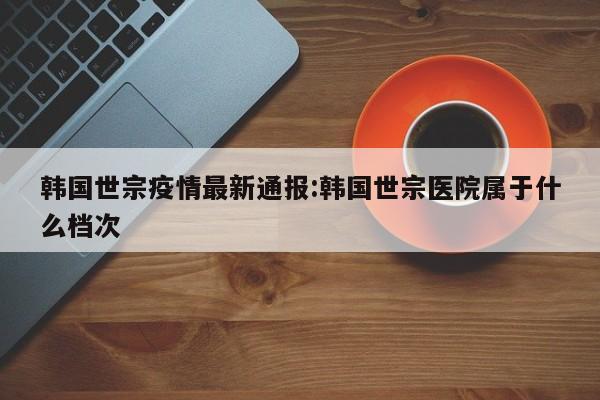 韩国世宗疫情最新通报:韩国世宗医院属于什么档次
