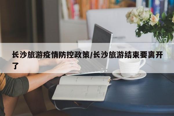 长沙旅游疫情防控政策/长沙旅游结束要离开了
