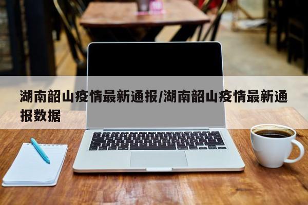 湖南韶山疫情最新通报/湖南韶山疫情最新通报数据