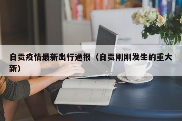 自贡疫情最新出行通报(自贡刚刚发生的重大新)