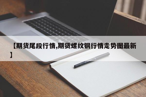【期货尾段行情,期货螺纹钢行情走势图最新】