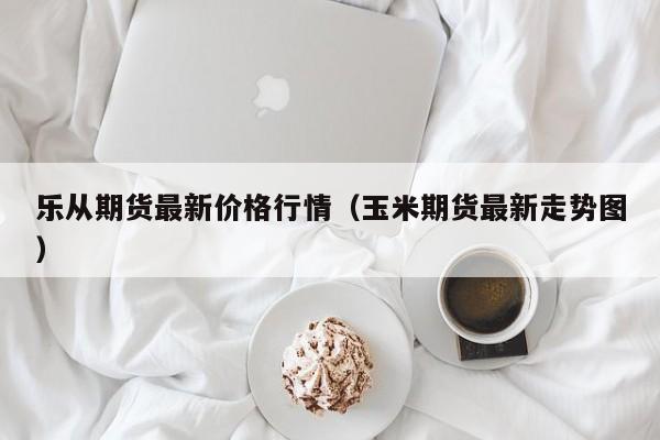 乐从期货最新价格行情(玉米期货最新走势图)