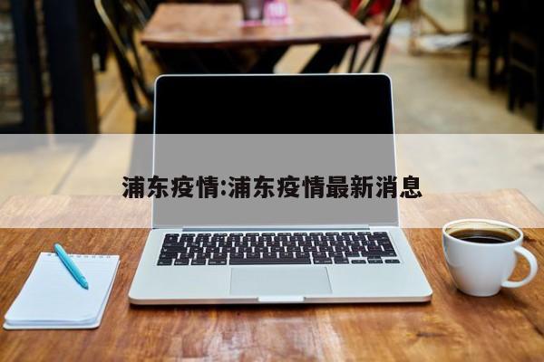 浦东疫情:浦东疫情最新消息