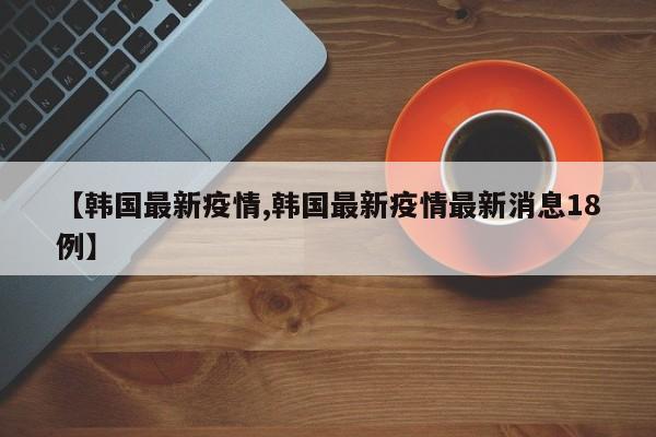 【韩国最新疫情,韩国最新疫情最新消息18例】