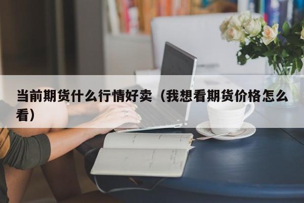 当前期货什么行情好卖(我想看期货价格怎么看)