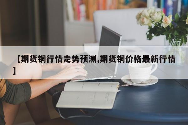 【期货铜行情走势预测,期货铜价格最新行情】