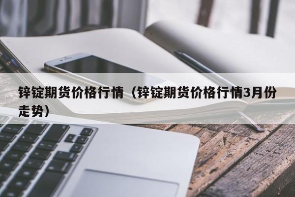 锌锭期货价格行情(锌锭期货价格行情3月份走势)