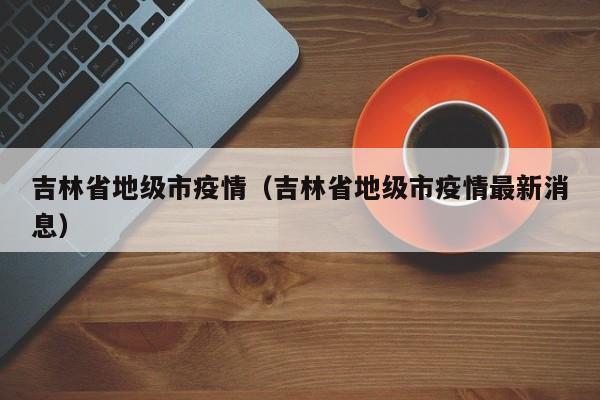 吉林省地级市疫情(吉林省地级市疫情最新消息)