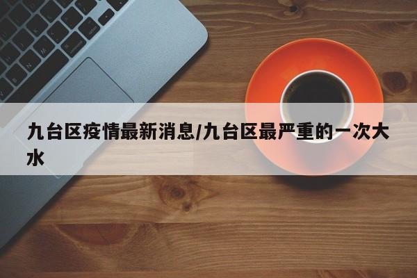 九台区疫情最新消息/九台区最严重的一次大水