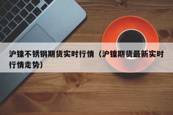 沪镍不锈钢期货实时行情(沪镍期货最新实时行情走势)