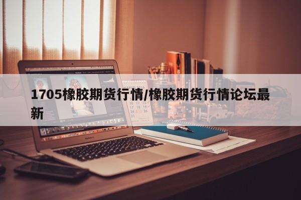 1705橡胶期货行情/橡胶期货行情论坛最新