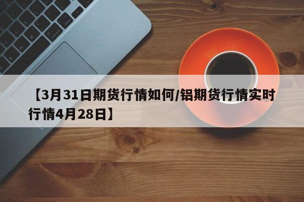 【3月31日期货行情如何/铝期货行情实时行情4月28日】