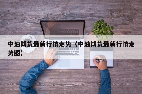 中油期货最新行情走势（中油期货最新行情走势图）