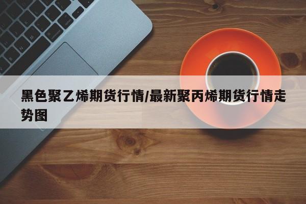 黑色聚乙烯期货行情/最新聚丙烯期货行情走势图