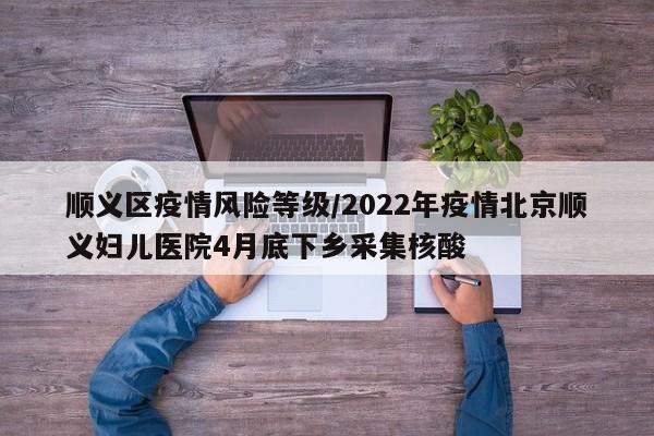 顺义区疫情风险等级/2022年疫情北京顺义妇儿医院4月底下乡采集核酸