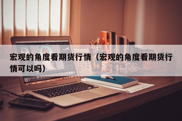 宏观的角度看期货行情(宏观的角度看期货行情可以吗)