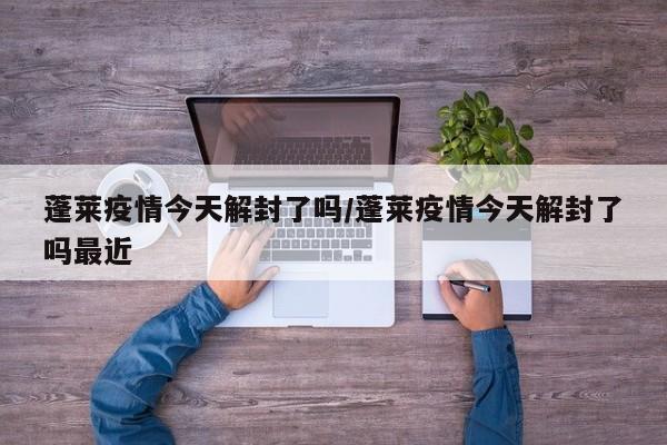 蓬莱疫情今天解封了吗/蓬莱疫情今天解封了吗最近