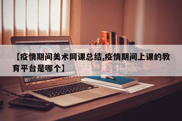 【疫情期间美术网课总结,疫情期间上课的教育平台是哪个】