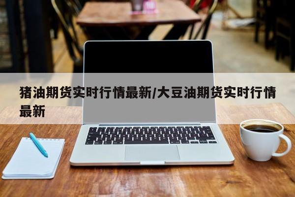 猪油期货实时行情最新/大豆油期货实时行情最新