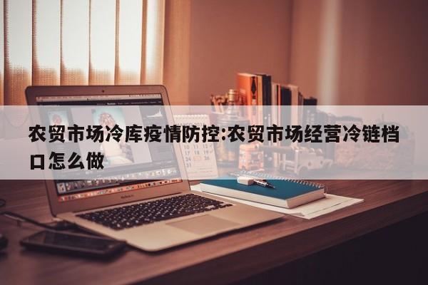 农贸市场冷库疫情防控:农贸市场经营冷链档口怎么做