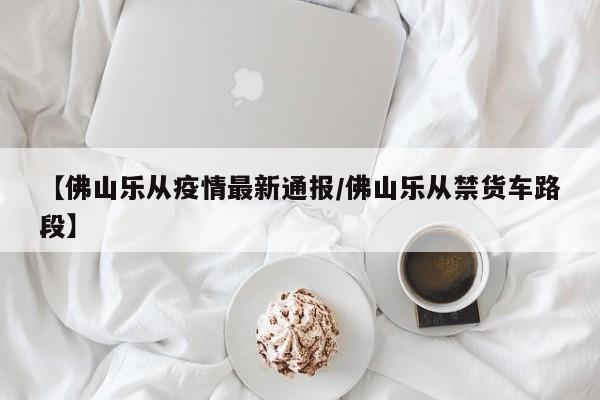 【佛山乐从疫情最新通报/佛山乐从禁货车路段】
