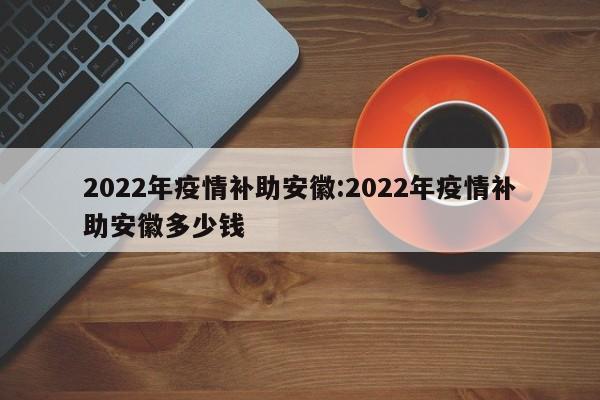 2022年疫情补助安徽:2022年疫情补助安徽多少钱