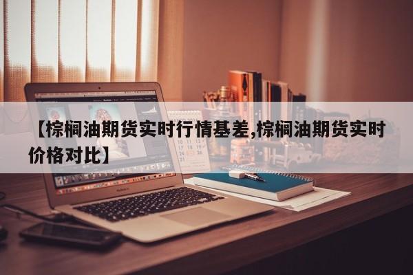 【棕榈油期货实时行情基差,棕榈油期货实时价格对比】