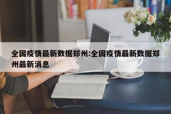 全国疫情最新数据郑州:全国疫情最新数据郑州最新消息