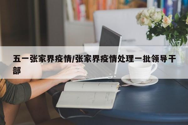 五一张家界疫情/张家界疫情处理一批领导干部