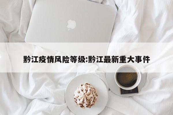 黔江疫情风险等级:黔江最新重大事件