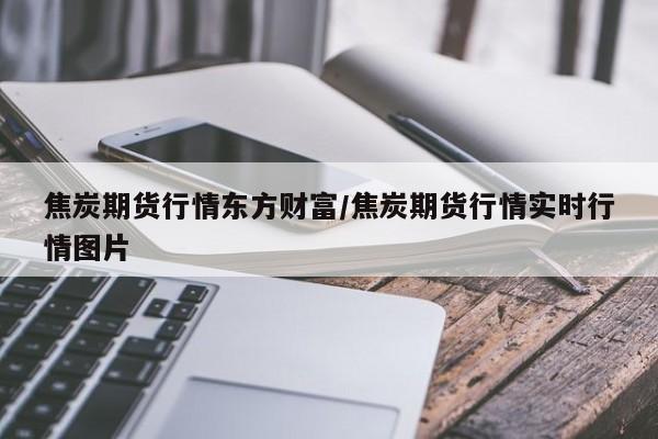 焦炭期货行情东方财富/焦炭期货行情实时行情图片