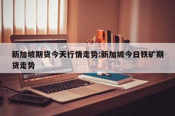 新加坡期货今天行情走势:新加坡今日铁矿期货走势