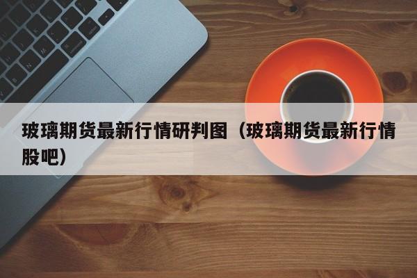 玻璃期货最新行情研判图(玻璃期货最新行情股吧)