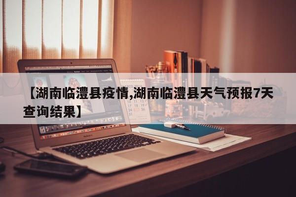 【湖南临澧县疫情,湖南临澧县天气预报7天查询结果】