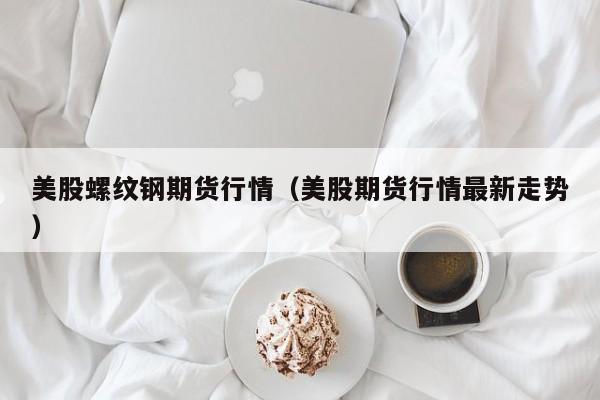 美股螺纹钢期货行情(美股期货行情最新走势)